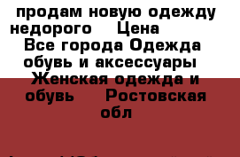 продам новую одежду недорого! › Цена ­ 3 000 - Все города Одежда, обувь и аксессуары » Женская одежда и обувь   . Ростовская обл.